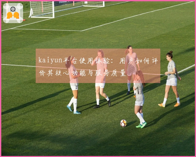 kaiyun平台使用体验：用户如何评价其核心功能与服务质量